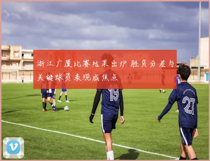 浙江广厦比赛结果出炉 胜负分差与关键球员表现成焦点