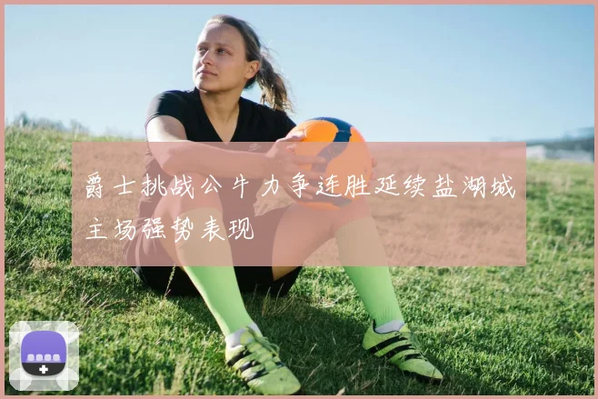 爵士挑战公牛力争连胜延续盐湖城主场强势表现