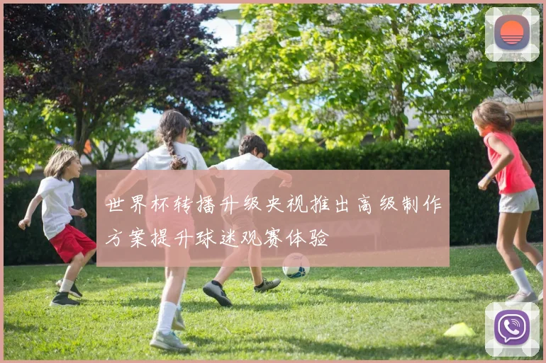 世界杯转播升级央视推出高级制作方案提升球迷观赛体验