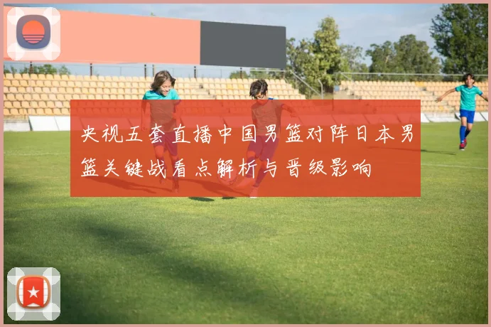 央视五套直播中国男篮对阵日本男篮关键战看点解析与晋级影响