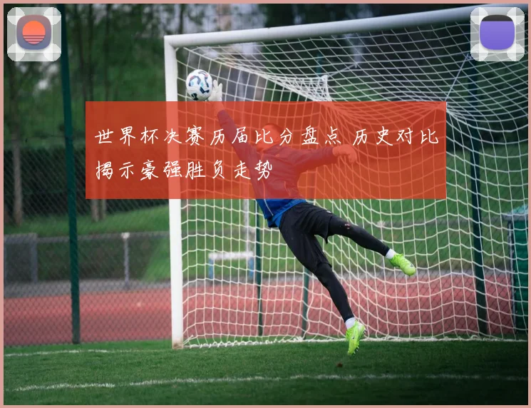 世界杯决赛历届比分盘点 历史对比揭示豪强胜负走势