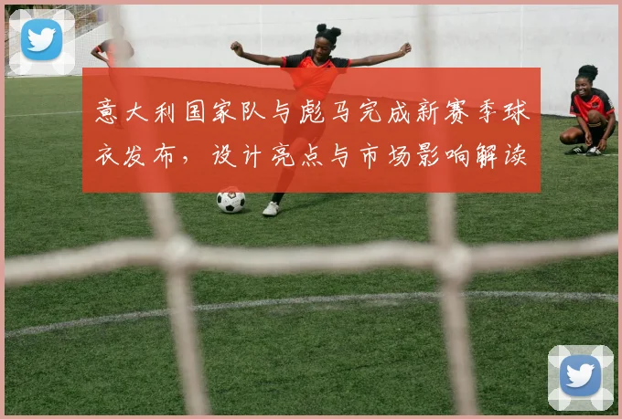 意大利国家队与彪马完成新赛季球衣发布，设计亮点与市场影响解读