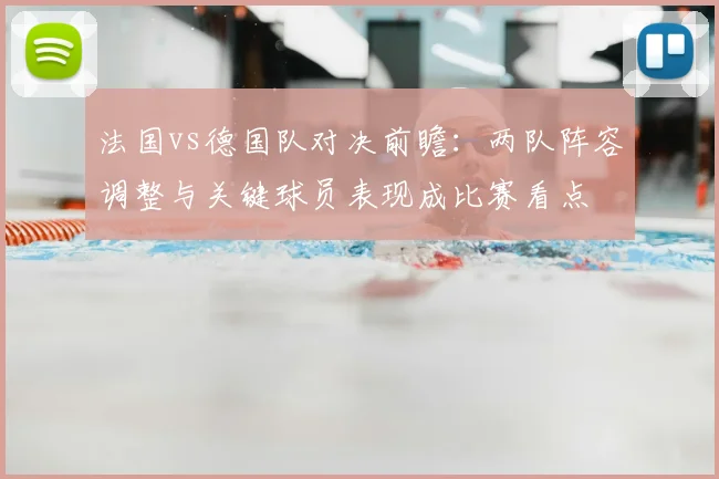 法国vs德国队对决前瞻：两队阵容调整与关键球员表现成比赛看点