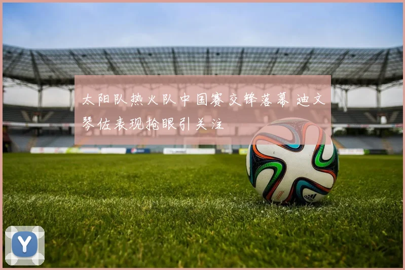 太阳队热火队中国赛交锋落幕 迪文琴佐表现抢眼引关注