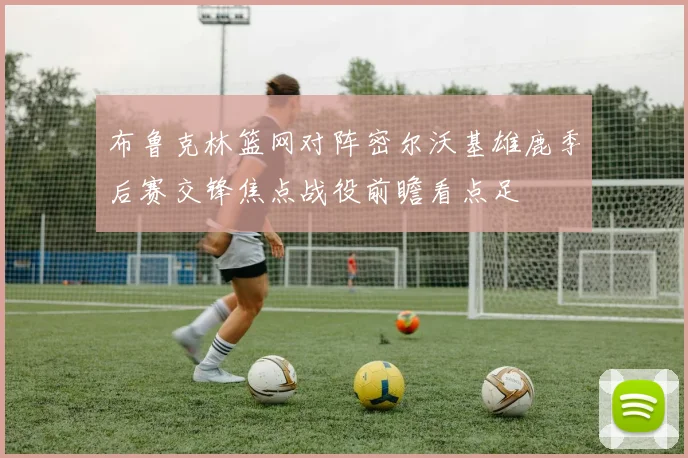 布鲁克林篮网对阵密尔沃基雄鹿季后赛交锋焦点战役前瞻看点足