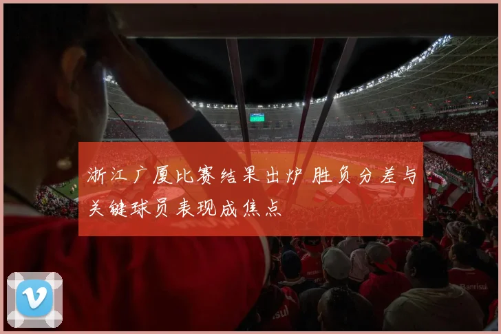浙江广厦比赛结果出炉 胜负分差与关键球员表现成焦点