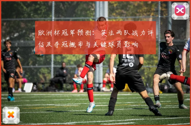 欧洲杯冠军预测：英法两队战力评估及夺冠概率与关键球员影响
