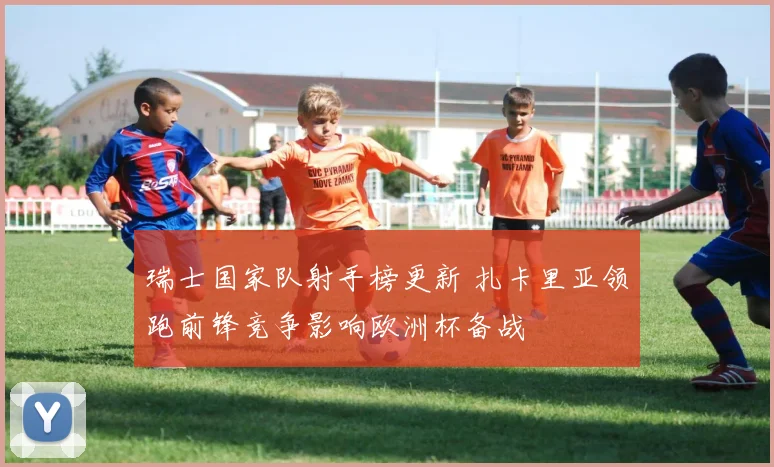 瑞士国家队射手榜更新 扎卡里亚领跑前锋竞争影响欧洲杯备战