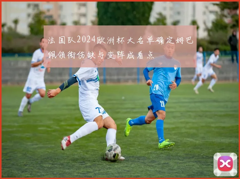 法国队2024欧洲杯大名单确定姆巴佩领衔伤缺与变阵成看点