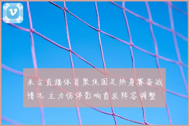 米古直播体育聚焦国足热身赛备战情况 主力伤停影响首发阵容调整