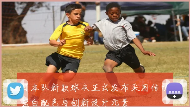 日本队新款球衣正式发布采用传统蓝白配色与创新设计元素