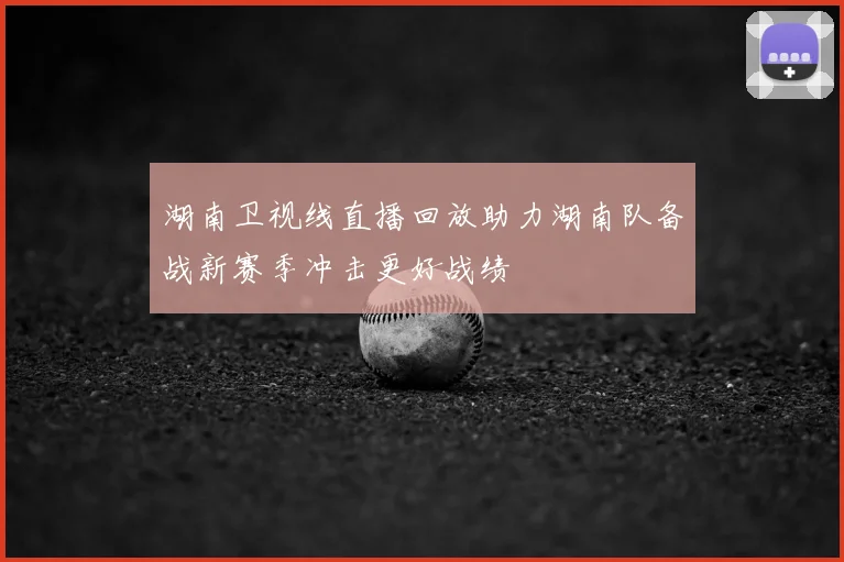湖南卫视线直播回放助力湖南队备战新赛季冲击更好战绩