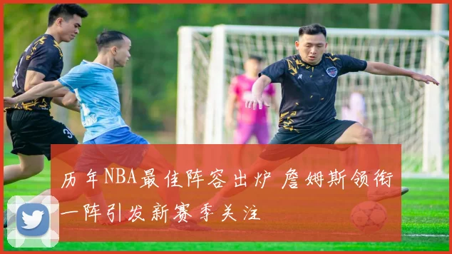 历年NBA最佳阵容出炉 詹姆斯领衔一阵引发新赛季关注