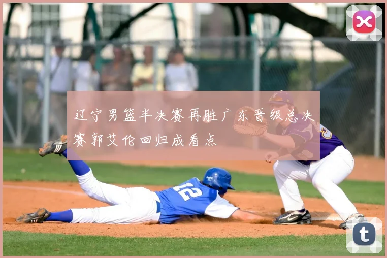 辽宁男篮半决赛再胜广东晋级总决赛郭艾伦回归成看点