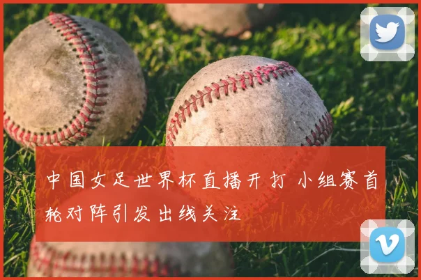中国女足世界杯直播开打 小组赛首轮对阵引发出线关注