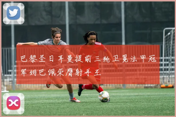 巴黎圣日耳曼提前三轮卫冕法甲冠军姆巴佩荣膺射手王