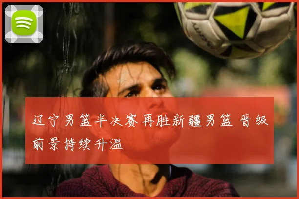 辽宁男篮半决赛再胜新疆男篮 晋级前景持续升温