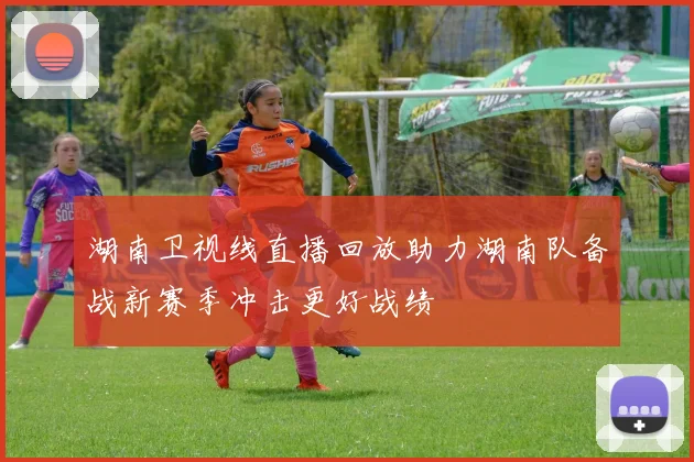 湖南卫视线直播回放助力湖南队备战新赛季冲击更好战绩