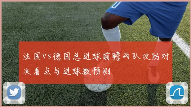 法国vs德国总进球前瞻两队攻防对决看点与进球数预测