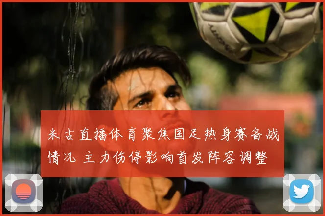 米古直播体育聚焦国足热身赛备战情况 主力伤停影响首发阵容调整