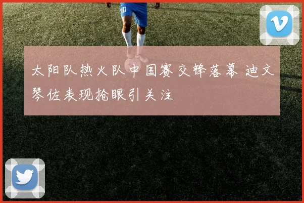 太阳队热火队中国赛交锋落幕 迪文琴佐表现抢眼引关注