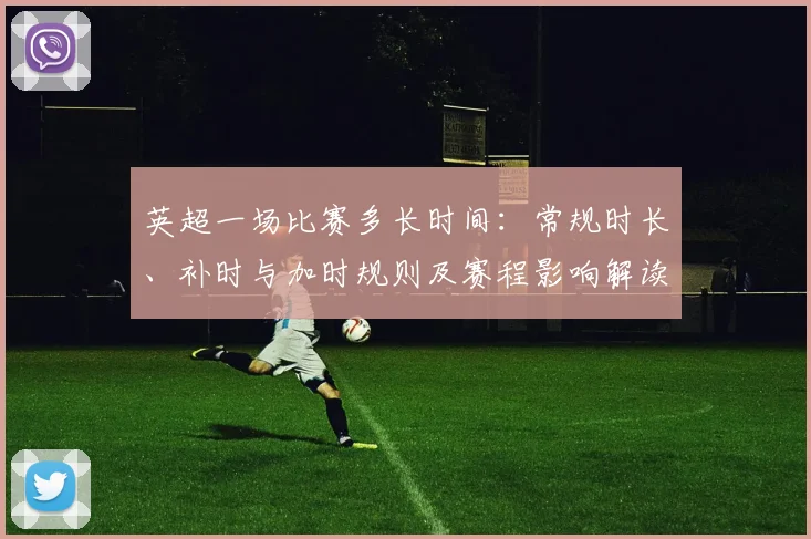 英超一场比赛多长时间：常规时长、补时与加时规则及赛程影响解读
