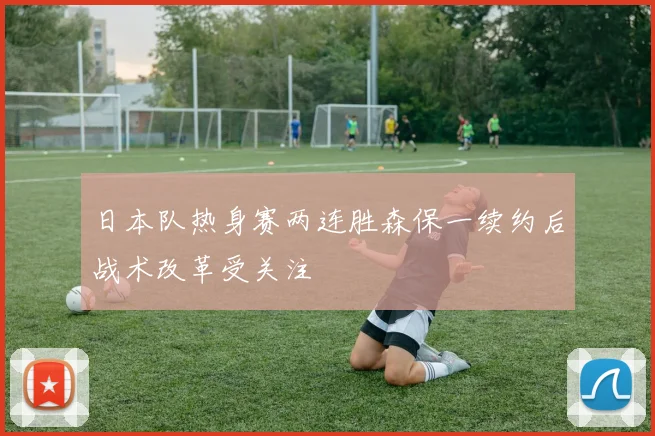 日本队热身赛两连胜森保一续约后战术改革受关注