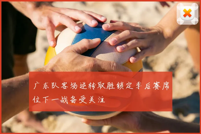 广东队客场逆转取胜锁定季后赛席位下一战备受关注