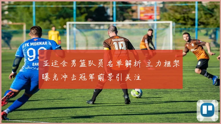 亚运会男篮队员名单解析 主力框架曝光冲击冠军前景引关注
