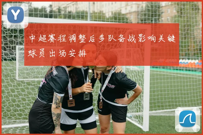 中超赛程调整后多队备战影响关键球员出场安排