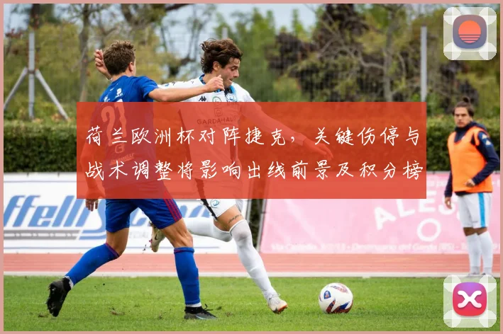 荷兰欧洲杯对阵捷克，关键伤停与战术调整将影响出线前景及积分榜形势
