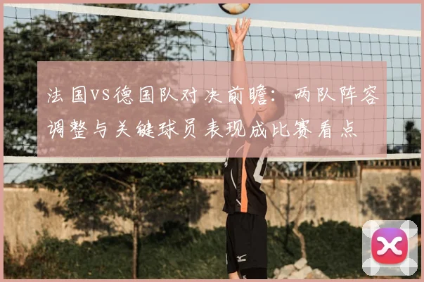 法国vs德国队对决前瞻：两队阵容调整与关键球员表现成比赛看点