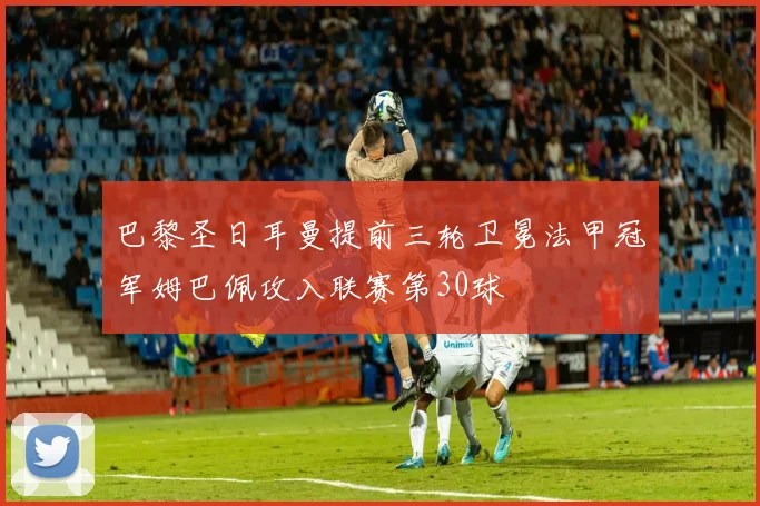 巴黎圣日耳曼提前三轮卫冕法甲冠军姆巴佩攻入联赛第30球