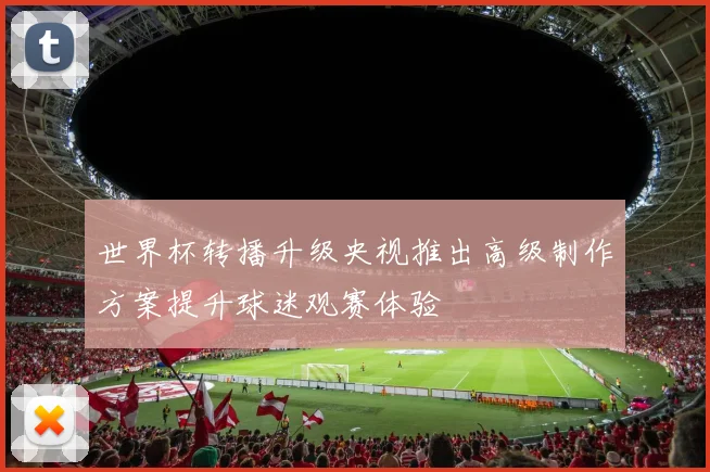 世界杯转播升级央视推出高级制作方案提升球迷观赛体验
