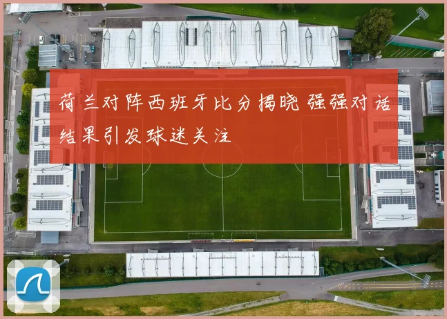 荷兰对阵西班牙比分揭晓 强强对话结果引发球迷关注