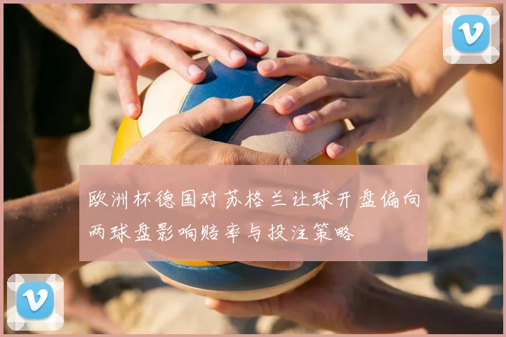 欧洲杯德国对苏格兰让球开盘偏向两球盘影响赔率与投注策略