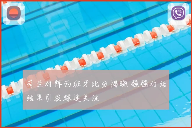 荷兰对阵西班牙比分揭晓 强强对话结果引发球迷关注