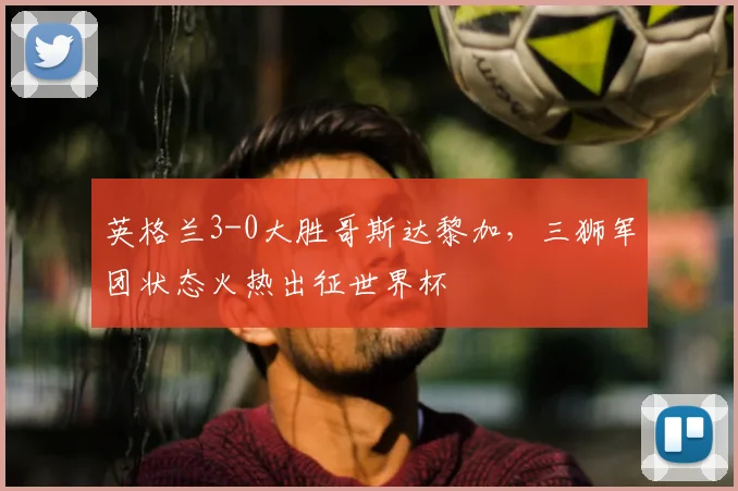 英格兰3-0大胜哥斯达黎加，三狮军团状态火热出征世界杯