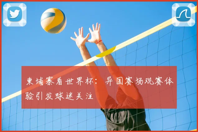 柬埔寨看世界杯:异国赛场观赛体验引发球迷关注