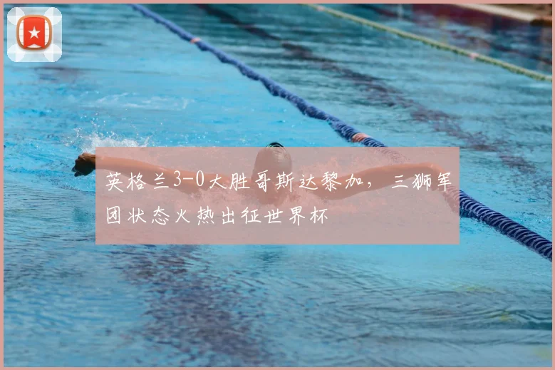英格兰3-0大胜哥斯达黎加，三狮军团状态火热出征世界杯
