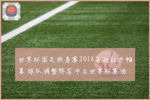 世界杯国足热身赛2018备战拉开帷幕 球队调整阵容冲击世界杯赛场