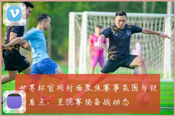 世界杯官网封面聚焦赛事氛围与核心看点，呈现赛场备战动态